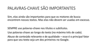 PALAVRAS-CHAVE SÃO IMPORTANTES
Sim, elas ainda são importantes para que os motores de busca
encontrem nossos textos. Mas elas não devem ser usadas em excesso.
SEMPRE use palavras-chave nos títulos e subtítulos.
Use palavras-chave ao longo do texto (no máximo três de cada).
Abuse de conteúdo relevante e de qualidade – esse é o principal fator
para que seu texto seja um dos primeiros no Google.
 