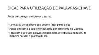 DICAS PARA UTILIZAÇÃO DE PALAVRAS-CHAVE
Antes de começar a escrever o texto:
• Liste as palavras-chave que podem fazer parte dele;
• Pense em como o seu leitor buscaria por esse tema no Google;
• Faça com que essas palavras fiquem bem distribuídas no texto, de
maneira natural e gostosa de ler.
 