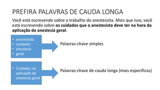 PREFIRA PALAVRAS DE CAUDA LONGA
Você está escrevendo sobre o trabalho do anestesista. Mais que isso, você
está escrevendo sobre os cuidados que o anestesista deve ter na hora da
aplicação da anestesia geral.
Palavras-chave simples
Palavras-chave de cauda longa (mais específicas)
• anestesista
• cuidados
• anestesia
• geral
• Cuidados na
aplicação de
anestesia geral
 