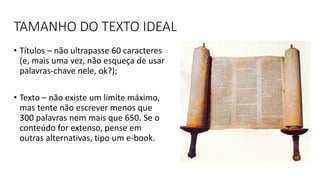 TAMANHO DO TEXTO IDEAL
• Títulos – não ultrapasse 60 caracteres
(e, mais uma vez, não esqueça de usar
palavras-chave nele, ok?);
• Texto – não existe um limite máximo,
mas tente não escrever menos que
300 palavras nem mais que 650. Se o
conteúdo for extenso, pense em
outras alternativas, tipo um e-book.
 