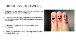 HIPERLINKS SÃO AMIGOS
• Coloque em seu texto hiperlinks para outros sites
que falem sobre o mesmo tema;
• Quando for necessário, use links para Wikipédia
(ou similares), com definições das palavras pouco
conhecidas;
• Linke pesquisas para dar mais relevância ao
conteúdo;
• Linke o site do cliente ou a notícia para facilitar o
trabalho do leitor.
 