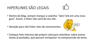 • Dentro do blog, sempre marque a caixinha: “abrir link em uma nova
guia”. Assim, o leitor não sairá do seu site;
• Atenção para não linkar sites de concorrentes;
• Coloque links internos (do próprio site) para relembrar sobre outros
textos já postados, que possam enriquecer na compreensão do tema.
HIPERLINKS SÃO LEGAIS
 