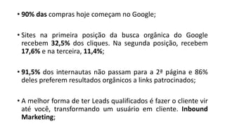 • 90% das compras hoje começam no Google;
• Sites na primeira posição da busca orgânica do Google
recebem 32,5% dos cliques. Na segunda posição, recebem
17,6% e na terceira, 11,4%;
• 91,5% dos internautas não passam para a 2ª página e 86%
deles preferem resultados orgânicos a links patrocinados;
• A melhor forma de ter Leads qualificados é fazer o cliente vir
até você, transformando um usuário em cliente. Inbound
Marketing;
 