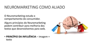 NEUROMARKETING COMO ALIADO
O Neuromarketing estuda o
comportamento do consumidor.
Alguns princípios do Neuromarketing
podem contribuir para melhoria dos
textos que desenvolvemos para web.
• PRINCÍPIO DA INFLUÊNCIA – imagem +
texto
 