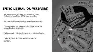 Gaste tempo no título e nas primeiras frases.
Subestime seu leitor SIM (nesse sentido).
Dê o conteúdo mastigado, com palavras simples.
Títulos devem ser literais e falar sobre o que ele
encontrará no seu texto.
Seja simples e não produza um conteúdo indigesto.
Trate as palavras como alimentos para o
cérebro.
EFEITO LITERAL (OU VERBATIM)
 