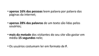 • apenas 16% das pessoas leem palavra por palavra das
páginas da internet;
• apenas 28% das palavras de um texto são lidas pelos
usuários;
• mais da metade dos visitantes do seu site vão gastar em
média 15 segundos nele;
• Os usuários costumam ler em formato de F.
 