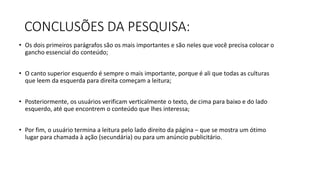 CONCLUSÕES DA PESQUISA:
• Os dois primeiros parágrafos são os mais importantes e são neles que você precisa colocar o
gancho essencial do conteúdo;
• O canto superior esquerdo é sempre o mais importante, porque é ali que todas as culturas
que leem da esquerda para direita começam a leitura;
• Posteriormente, os usuários verificam verticalmente o texto, de cima para baixo e do lado
esquerdo, até que encontrem o conteúdo que lhes interessa;
• Por fim, o usuário termina a leitura pelo lado direito da página – que se mostra um ótimo
lugar para chamada à ação (secundária) ou para um anúncio publicitário.
 