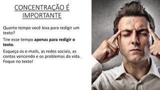 CONCENTRAÇÃO É
IMPORTANTE
Quanto tempo você leva para redigir um
texto?
Tire esse tempo apenas para redigir o
texto.
Esqueça os e-mails, as redes sociais, as
contas vencendo e os problemas da vida.
Foque no texto!.
 