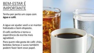 BEM-ESTAR É
IMPORTANTE
Tenha por perto um copo com
água e café.
A água vai ajudar você a se manter
hidratado e bem-disposto.
O café conforta e torna a
experiência da escrita mais
agradável.
Para quem não gosta de café: chás,
bebidas lácteas e sucos também
podem fazer bem esse papel.
 