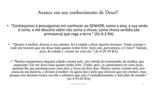 Avance em seu conhecimento de Deus!!
• “Conheçamos e prossigamos em conhecer ao SENHOR; como a alva, a sua vinda
é certa; e ele descerá sobre nós como a chuva, como chuva serôdia (da
primavera) que rega a terra.” (Os 6:3 RA)
• “Quanto à mulher, deixou o seu cântaro, foi à cidade e disse àqueles homens: Vinde comigo e
vede um homem que me disse tudo quanto tenho feito. Será este, porventura, o Cristo?! Saíram,
pois, da cidade e vieram ter com ele.” (Jo 4:28-30 RA)
• “Muitos samaritanos daquela cidade creram nele, em virtude do testemunho da mulher, que
anunciara: Ele me disse tudo quanto tenho feito. Vindo, pois, os samaritanos ter com Jesus,
pediam-lhe que permanecesse com eles; e ficou ali dois dias. Muitos outros creram nele, por
causa da sua palavra, e diziam à mulher: Já agora não é pelo que disseste que nós cremos; mas
porque nós mesmos temos ouvido e sabemos que este é verdadeiramente o Salvador do mundo.”
(Jo 4:39-42 RA)
Pr. Almy Alves Junior 11
 