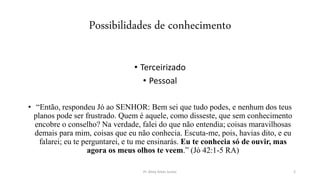 Possibilidades de conhecimento
• Terceirizado
• Pessoal
• “Então, respondeu Jó ao SENHOR: Bem sei que tudo podes, e nenhum dos teus
planos pode ser frustrado. Quem é aquele, como disseste, que sem conhecimento
encobre o conselho? Na verdade, falei do que não entendia; coisas maravilhosas
demais para mim, coisas que eu não conhecia. Escuta-me, pois, havias dito, e eu
falarei; eu te perguntarei, e tu me ensinarás. Eu te conhecia só de ouvir, mas
agora os meus olhos te veem.” (Jó 42:1-5 RA)
Pr. Almy Alves Junior 2
 