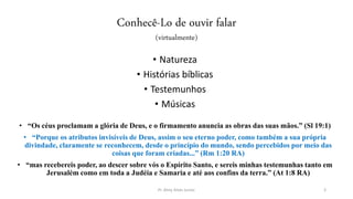 Conhecê-Lo de ouvir falar
(virtualmente)
• Natureza
• Histórias bíblicas
• Testemunhos
• Músicas
• “Os céus proclamam a glória de Deus, e o firmamento anuncia as obras das suas mãos.” (Sl 19:1)
• “Porque os atributos invisíveis de Deus, assim o seu eterno poder, como também a sua própria
divindade, claramente se reconhecem, desde o princípio do mundo, sendo percebidos por meio das
coisas que foram criadas...” (Rm 1:20 RA)
• “mas recebereis poder, ao descer sobre vós o Espírito Santo, e sereis minhas testemunhas tanto em
Jerusalém como em toda a Judéia e Samaria e até aos confins da terra.” (At 1:8 RA)
Pr. Almy Alves Junior 3
 