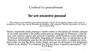 Conhecê-Lo pessoalmente
Ter um encontro pessoal
“Ora, entre os que subiram para adorar durante a festa, havia alguns gregos; estes, pois, se
dirigiram a Filipe, que era de Betsaida da Galiléia, e lhe rogaram: Senhor, queremos ver Jesus.”
(Jo 12:20-21 RA)
“Saulo, respirando ainda ameaças e morte contra os discípulos do Senhor, dirigiu-
se ao sumo sacerdote e lhe pediu cartas para as sinagogas de Damasco, a fim de
que, caso achasse alguns que eram do Caminho, assim homens como mulheres,
os levasse presos para Jerusalém. Seguindo ele estrada fora, ao aproximar-se de
Damasco, subitamente uma luz do céu brilhou ao seu redor, e, caindo por terra,
ouviu uma voz que lhe dizia: Saulo, Saulo, por que me persegues? Ele perguntou:
Quem és tu, Senhor? E a resposta foi: Eu sou Jesus, a quem tu persegues;” (At
9:1-5 RA)
Pr. Almy Alves Junior 4
 