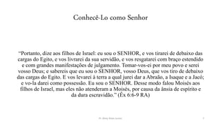 Conhecê-Lo como Senhor
“Portanto, dize aos filhos de Israel: eu sou o SENHOR, e vos tirarei de debaixo das
cargas do Egito, e vos livrarei da sua servidão, e vos resgatarei com braço estendido
e com grandes manifestações de julgamento. Tomar-vos-ei por meu povo e serei
vosso Deus; e sabereis que eu sou o SENHOR, vosso Deus, que vos tiro de debaixo
das cargas do Egito. E vos levarei à terra a qual jurei dar a Abraão, a Isaque e a Jacó;
e vo-la darei como possessão. Eu sou o SENHOR. Desse modo falou Moisés aos
filhos de Israel, mas eles não atenderam a Moisés, por causa da ânsia de espírito e
da dura escravidão.” (Êx 6:6-9 RA)
Pr. Almy Alves Junior 7
 