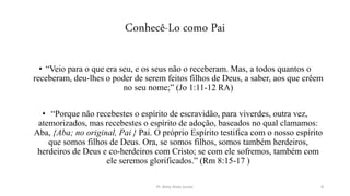 Conhecê-Lo como Pai
• “Veio para o que era seu, e os seus não o receberam. Mas, a todos quantos o
receberam, deu-lhes o poder de serem feitos filhos de Deus, a saber, aos que crêem
no seu nome;” (Jo 1:11-12 RA)
• “Porque não recebestes o espírito de escravidão, para viverdes, outra vez,
atemorizados, mas recebestes o espírito de adoção, baseados no qual clamamos:
Aba, {Aba; no original, Pai } Pai. O próprio Espírito testifica com o nosso espírito
que somos filhos de Deus. Ora, se somos filhos, somos também herdeiros,
herdeiros de Deus e co-herdeiros com Cristo; se com ele sofremos, também com
ele seremos glorificados.” (Rm 8:15-17 )
Pr. Almy Alves Junior 8
 
