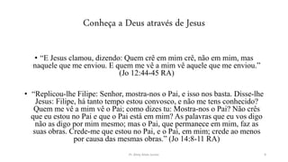 Conheça a Deus através de Jesus
• “E Jesus clamou, dizendo: Quem crê em mim crê, não em mim, mas
naquele que me enviou. E quem me vê a mim vê aquele que me enviou.”
(Jo 12:44-45 RA)
• “Replicou-lhe Filipe: Senhor, mostra-nos o Pai, e isso nos basta. Disse-lhe
Jesus: Filipe, há tanto tempo estou convosco, e não me tens conhecido?
Quem me vê a mim vê o Pai; como dizes tu: Mostra-nos o Pai? Não crês
que eu estou no Pai e que o Pai está em mim? As palavras que eu vos digo
não as digo por mim mesmo; mas o Pai, que permanece em mim, faz as
suas obras. Crede-me que estou no Pai, e o Pai, em mim; crede ao menos
por causa das mesmas obras.” (Jo 14:8-11 RA)
Pr. Almy Alves Junior 9
 