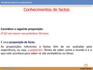 Conhecimentos de factos
Considere a seguinte proposição:
O Sol vai nascer nos próximos 50 anos.
É uma proposição de facto.
As proposições referentes a factos têm de ser avaliadas pela
experiência, ou seja, a posteriori. Temos de saber como o mundo é e o
que nele acontece para saber se são verdadeiras ou falsas.
FILOSOFIA 11.º ano
Os diversos tipos de conhecimento
 