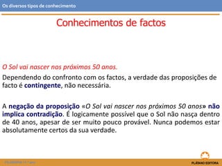 Conhecimentos de factos
O Sol vai nascer nos próximos 50 anos.
Dependendo do confronto com os factos, a verdade das proposições de
facto é contingente, não necessária.
A negação da proposição «O Sol vai nascer nos próximos 50 anos» não
implica contradição. É logicamente possível que o Sol não nasça dentro
de 40 anos, apesar de ser muito pouco provável. Nunca podemos estar
absolutamente certos da sua verdade.
FILOSOFIA 11.º ano
Os diversos tipos de conhecimento
 