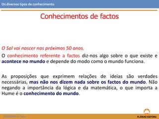 O Sol vai nascer nos próximos 50 anos.
O conhecimento referente a factos diz-nos algo sobre o que existe e
acontece no mundo e depende do modo como o mundo funciona.
As proposições que exprimem relações de ideias são verdades
necessárias, mas não nos dizem nada sobre os factos do mundo. Não
negando a importância da lógica e da matemática, o que importa a
Hume é o conhecimento do mundo.
FILOSOFIA 11.º ano
Os diversos tipos de conhecimento
Conhecimentos de factos
 