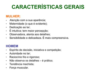 CARACTERÍSTICAS GERAIS MULHER: -  Atenção com a sua aparência; Maternidade (o que é evidente); Dedicação ao lar; É intuitiva; tem maior percepção; Observadora, atenta aos detalhes; Sensibilidade e delicadeza. É mais compreensiva. HOMEM Espírito de decisão, iniciativa e competição;  Autoridade no lar; Raciocínio frio e rigoroso; Não observa os detalhes – é prático; Tendência machista; Força muscular. 