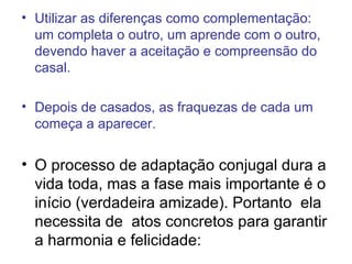 Utilizar as diferenças como complementação: um completa o outro, um aprende com o outro, devendo haver a aceitação e compreensão do casal. Depois de casados, as fraquezas de cada um começa a aparecer. O processo de adaptação conjugal dura a vida toda, mas a fase mais importante é o início (verdadeira amizade). Portanto  ela necessita de  atos concretos para garantir a harmonia e felicidade: 
