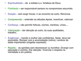 Espiritualidade  – dá  a solidez e a  fortaleza de Deus. Fidelidade  – ser responsável sempre no compromisso assumido. Doação –  sem exigir trocas. Ir ao encontro do outro. Renúncia. Compreensão –  entender as atitudes.Apoiar, incentivar, valorizar. Confiança  – não permitir fofocas, ciúmes, mentiras, vícios.... Valorização –  dar atenção ao outro, às suas qualidades, trabalho.. Exigências –  marido e mulher são confidentes. Nada  deve ser escondido. Romper com a acomodação (rotina). Lembrar de datas importantes (singelas supresas). Repeito -   às opiniões sem desmerecer ou humilhar. Divergir com educação e carinho. Dar atenção. Vivenciar o respeito na intimidade e em público. 