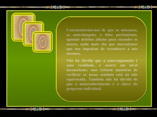 Conscientizemo-nos de que as máscaras,
as auto-imagens, o falso puritanismo,
apontar defeitos alheios para esconder os
nossos, nada mais são que mecanismos
que nos impedem de reconhecer a nós
mesmos.
Não há dúvida que a auto-enganação é
uma realidade, e ocorre em nível
inconsciente, mas existem maneiras de
verificar se nossa conduta está ou não
equivocada. Também não há dúvida de
que o autoconhecimento é a chave do
progresso individual.
 