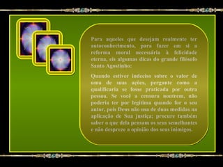 Para aqueles que desejam realmente ter
autoconhecimento, para fazer em si a
reforma moral necessária à felicidade
eterna, eis algumas dicas do grande filósofo
Santo Agostinho:
Quando estiver indeciso sobre o valor de
uma de suas ações, pergunte como a
qualificaria se fosse praticada por outra
pessoa. Se você a censura noutrem, não
poderia ter por legítima quando for o seu
autor, pois Deus não usa de duas medidas na
aplicação de Sua justiça; procure também
saber o que dela pensam os seus semelhantes
e não despreze a opinião dos seus inimigos.
 