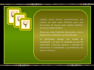 Agindo desta forma construiremos um
roteiro de ação mais eficiente para nos
livrarmos, de forma mais rápida também,
de nossas imperfeições.
Deus nos criou Espíritos ignorantes, com a
missão de evoluirmos em sua direção.
Se desejamos atingir um estado de
angelitude e de paz. O caminho já nos foi
mostrado; resta-nos apenas a decisão de
iniciarmos a caminhada e persistirmos em
nossos esforços.
 