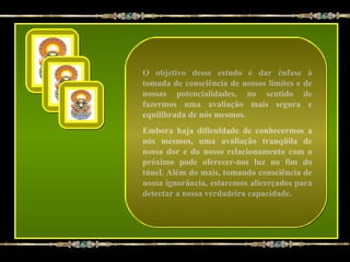 O objetivo desse estudo é dar ênfase à
tomada de consciência de nossos limites e de
nossas potencialidades, no sentido de
fazermos uma avaliação mais segura e
equilibrada de nós mesmos.
Embora haja dificuldade de conhecermos a
nós mesmos, uma avaliação tranqüila de
nossa dor e do nosso relacionamento com o
próximo pode oferecer-nos luz no fim do
túnel. Além do mais, tomando consciência de
nossa ignorância, estaremos alicerçados para
detectar a nossa verdadeira capacidade.
 
