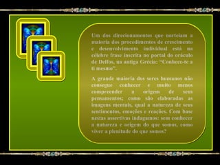 Um dos direcionamentos que norteiam a
maioria dos procedimentos de crescimento
e desenvolvimento individual está na
célebre frase inscrita no portal do oráculo
de Delfos, na antiga Grécia: “Conhece-te a
ti mesmo”.
A grande maioria dos seres humanos não
consegue conhecer e muito menos
compreender       a   origem    de   seus
pensamentos; como são elaboradas as
imagens mentais, qual a natureza de seus
sentimentos, emoções e reações. Com base
nestas assertivas indagamos: sem conhecer
a natureza e origem do que somos, como
viver a plenitude do que somos?
 