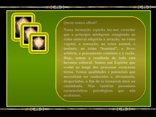 Quem somos afinal?
Nossa formação espírita faz-nos recordar
que o princípio inteligente estagiando no
reino mineral adquiriu a atração; no reino
vegetal, a sensação; no reino animal, o
instinto; no reino “hominal”, o livre-
arbítrio, o pensamento contínuo e a razão.
Hoje, somos o resultado de toda esta
herança cultural. Somos um Espírito que
evolui ao longo dos processos reencarna
tórios. Temos qualidades e potenciais que
necessitam ser conhecidos e, obviamente,
despertados, a fim de se tornarem úteis na
caminhada. Mas também possuímos
características psicológicas que não
aceitamos.
 