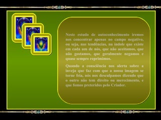 Neste estudo de autoconhecimento iremos
nos concentrar apenas no campo negativo,
ou seja, nas tendências, na índole que existe
em cada um de nós, que não aceitamos, que
não gostamos, que geralmente negamos e
quase sempre reprimimos.
Quando a consciência nos alerta sobre a
inveja que faz com que a nossa imagem se
torne feia, nós nos desculpamos dizendo que
o outro não tem direito ou merecimento, e
que fomos preteridos pelo Criador.
 