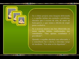 Se o ciúme projeta uma imagem deformada
e o espelho íntimo nos assinala o problema,
dizemos que é excesso de zelo, de amor ou
bem-querer, e que temos o direito de exigir
posse exclusiva.
Se a avareza mostra sua face distorcida em
nosso espelho íntimo, conformados, nos
consolamos: “Sou apenas econômico e
previdente”.
Quando o orgulho alardeia sua soberania, e
a consciência faz o alerta, a desculpa surge
de imediato: “Em mim só há dignidade”.
 