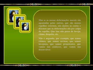 Mas se as nossas deformações morais são
apontadas pelos outros, que são nossos
espelhos externos, nós damos as costas e
dizemos que as deformações são por culpa
do espelho. Que isso não passa de inveja,
ciúme, despeito, etc.
Não é negando, por exemplo, que temos
ciúmes, que somos sovinas, que somos
invejosos, que somos prepotentes, que
vamos nos conhecer, que vamos nos
desenvolver.
 