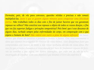 Formulai, pois, de vós para convosco, questões nítidas e precisas e não temais
multiplicá-las. Justo é que se gastem alguns minutos para conquistar uma felicidade
eterna. Não trabalhais todos os dias com o fito de juntar haveres que vos garantam
repouso na velhice? Não constitui esse repouso o objeto de todos os vossos desejos, o fim
que vos faz suportar fadigas e privações temporárias? Pois bem! que é esse descanso de
alguns dias, turbado sempre pelas enfermidades do corpo, em comparação com o que
espera o homem de bem? Não valerá este outro a pena de alguns esforços? Sei haver
muitos que dizem ser positivo o presente e incerto o futuro. Ora, esta exatamente a
ideia que estamos encarregados de eliminar do vosso íntimo, visto desejarmos fazer que
compreendais esse futuro, de modo a não restar nenhuma dúvida em vossa alma. Por
isso foi que primeiro chamamos a vossa atenção por meio de fenômenos capazes de ferir-
vos os sentidos e que agora vos damos instruções, que cada um de vós se acha
encarregado de espalhar. Com este objetivo é que ditamos O livro dos espíritos.4
 