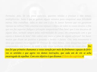 Formulai, pois, de vós para convosco, questões nítidas e precisas e não temais
multiplicá-las. Justo é que se gastem alguns minutos para conquistar uma felicidade
eterna. Não trabalhais todos os dias com o fito de juntar haveres que vos garantam
repouso na velhice? Não constitui esse repouso o objeto de todos os vossos desejos, o fim
que vos faz suportar fadigas e privações temporárias? Pois bem! que é esse descanso de
alguns dias, turbado sempre pelas enfermidades do corpo, em comparação com o que
espera o homem de bem? Não valerá este outro a pena de alguns esforços? Sei haver
muitos que dizem ser positivo o presente e incerto o futuro. Ora, esta exatamente a
ideia que estamos encarregados de eliminar do vosso íntimo, visto desejarmos fazer que
compreendais esse futuro, de modo a não restar nenhuma dúvida em vossa alma. Por
isso foi que primeiro chamamos a vossa atenção por meio de fenômenos capazes de ferir-
vos os sentidos e que agora vos damos instruções, que cada um de vós se acha
encarregado de espalhar. Com este objetivo é que ditamos O livro dos espíritos.4
 