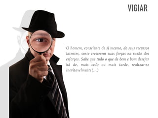 O homem, consciente de si mesmo, de seus recursos
latentes, sente crescerem suas forças na razão dos
esforços. Sabe que tudo o que de bem e bom desejar
há de, mais cedo ou mais tarde, realizar-se
inevitavelmente(…)
VIGIAR
 