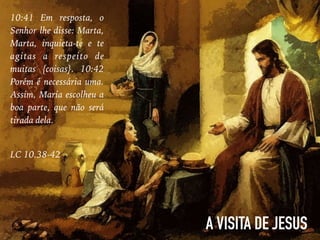 10:41 Em resposta, o
Senhor lhe disse: Marta,
Marta, inquieta-te e te
agitas a respeito de
muitas {coisas}. 10:42
Porém é necessária uma.
Assim, Maria escolheu a
boa parte, que não será
tirada dela.
LC 10.38-42
A VISITA DE JESUS
 