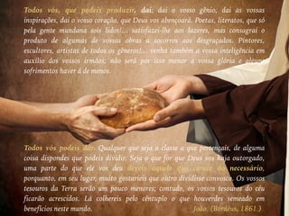 Todos vós, que podeis produzir, dai; dai o vosso gênio, dai as vossas
inspirações, dai o vosso coração, que Deus vos abençoará. Poetas, literatos, que só
pela gente mundana sois lidos!... satisfazei-lhe aos lazeres, mas consagrai o
produto de algumas de vossas obras a socorros aos desgraçados. Pintores,
escultores, artistas de todos os gêneros!... venha também a vossa inteligência em
auxílio dos vossos irmãos; não será por isso menor a vossa glória e alguns
sofrimentos haver á de menos.
Todos vós podeis dar. Qualquer que seja a classe a que pertençais, de alguma
coisa dispondes que podeis dividir. Seja o que for que Deus vos haja outorgado,
uma parte do que ele vos deu deveis àquele que carece do necessário,
porquanto, em seu lugar, muito gostaríeis que outro dividisse convosco. Os vossos
tesouros da Terra serão um pouco menores; contudo, os vossos tesouros do céu
ficarão acrescidos. Lá colhereis pelo cêntuplo o que houverdes semeado em
benefícios neste mundo. João. (Bordéus, 1861.)
 