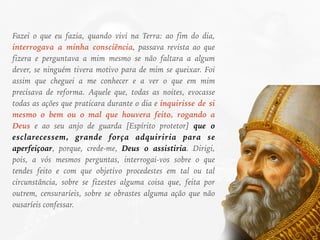 Fazei o que eu fazia, quando vivi na Terra: ao fim do dia,
interrogava a minha consciência, passava revista ao que
fizera e perguntava a mim mesmo se não faltara a algum
dever, se ninguém tivera motivo para de mim se queixar. Foi
assim que cheguei a me conhecer e a ver o que em mim
precisava de reforma. Aquele que, todas as noites, evocasse
todas as ações que praticara durante o dia e inquirisse de si
mesmo o bem ou o mal que houvera feito, rogando a
Deus e ao seu anjo de guarda [Espírito protetor] que o
esclarecessem, grande força adquiriria para se
aperfeiçoar, porque, crede-me, Deus o assistiria. Dirigi,
pois, a vós mesmos perguntas, interrogai-vos sobre o que
tendes feito e com que objetivo procedestes em tal ou tal
circunstância, sobre se fizestes alguma coisa que, feita por
outrem, censuraríeis, sobre se obrastes alguma ação que não
ousaríeis confessar.
 