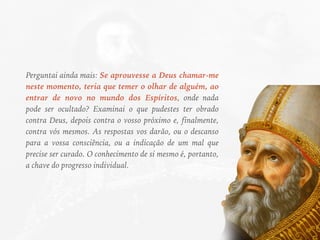 Perguntai ainda mais: Se aprouvesse a Deus chamar-me
neste momento, teria que temer o olhar de alguém, ao
entrar de novo no mundo dos Espíritos, onde nada
pode ser ocultado? Examinai o que pudestes ter obrado
contra Deus, depois contra o vosso próximo e, finalmente,
contra vós mesmos. As respostas vos darão, ou o descanso
para a vossa consciência, ou a indicação de um mal que
precise ser curado. O conhecimento de si mesmo é, portanto,
a chave do progresso individual.
 