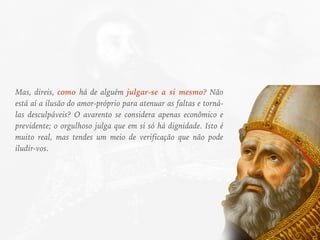 Mas, direis, como há de alguém julgar-se a si mesmo? Não
está aí a ilusão do amor-próprio para atenuar as faltas e torná-
las desculpáveis? O avarento se considera apenas econômico e
previdente; o orgulhoso julga que em si só há dignidade. Isto é
muito real, mas tendes um meio de verificação que não pode
iludir-vos.
 
