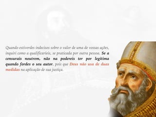 Quando estiverdes indecisos sobre o valor de uma de vossas ações,
inquiri como a qualificaríeis, se praticada por outra pessoa. Se a
censurais noutrem, não na podereis ter por legítima
quando fordes o seu autor, pois que Deus não usa de duas
medidas na aplicação de sua justiça.
 