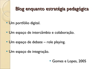 Blog enquanto estratégia pedagógica Um portfólio digital. Um espaço de intercâmbio e colaboração. Um espaço de debate – role playing. Um espaço de integração. Gomes e Lopes, 2005 