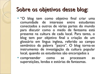 Sobre os objetivos desse blog: “ O blog tem como objetivo final criar uma comunidade de interesse entre estudantes conectados a outros de várias partes do mundo para discutir como o medo de fantasma está presente na cultura de cada local. Para tanto, o blog tem por objetivo final a criação de um glossário em língua inglesa, referido ao campo semântico da palavra “paúra”. O blog torna-se instrumento de investigação da cultura popular local, quando os estudantes são encorajados a compreender como se processam as superstições, lendas e estórias de fantasmas. 