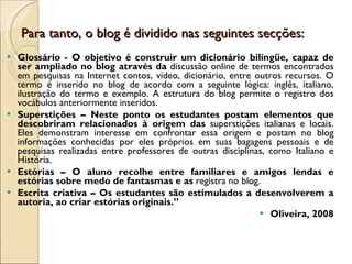 Para tanto, o blog é dividido nas seguintes secções: Glossário - O objetivo é construir um dicionário bilíngüe, capaz de ser ampliado no blog através da  discussão online de termos encontrados em pesquisas na Internet contos, vídeo, dicionário, entre outros recursos. O termo é inserido no blog de acordo com a seguinte lógica: inglês, italiano, ilustração do termo e exemplo. A estrutura do blog permite o registro dos vocábulos anteriormente inseridos. Superstições – Neste ponto os estudantes postam elementos que descobriram relacionados à origem das  superstições italianas e locais. Eles demonstram interesse em confrontar essa origem e postam no blog informações conhecidas por eles próprios em suas bagagens pessoais e de pesquisas realizadas entre professores de outras disciplinas, como Italiano e História. Estórias – O aluno recolhe entre familiares e amigos lendas e estórias sobre medo de fantasmas e as  registra no blog. Escrita criativa – Os estudantes são estimulados a desenvolverem a autoria, ao criar estórias originais.” Oliveira, 2008 
