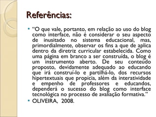 Referências: “ O que vale, portanto, em relação ao uso do blog como interface, não é considerar o seu aspecto de inusitado no sistema educacional, mas, primordialmente, observar os fins a que de aplica dentro da diretriz curricular estabelecida. Como uma página em branco a ser construída, o blog é um instrumento aberto. De seu conteúdo proposto, devidamente adequado ao educando que irá construí-lo e partilhá-lo, dos recursos hipertextuais que propicia, além da interatividade e empenho de professores e educandos, dependerá o sucesso do blog como interface tecnológica no processo de avaliação formativa.” OLIVEIRA,  2008. 