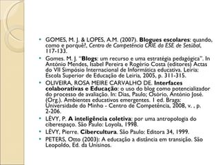 GOMES, M. J. & LOPES, A.M. (2007).  Blogues escolares : quando, como e porquê?,  Centro de Competência CRIE da ESE de Setúbal , 117-133. Gomes. M. J. “ Blogs : um recurso e uma estratégia pedagógica”. In António Mendes, Isabel Pereira e Rogério Costa (editores) Actas do VII Simpósio Internacional de Informática educativa. Leiria: Escola Superior de Educação de Leiria, 2005, p. 311-315. OLIVEIRA, ROSA MEIRE CARVALHO DE.  Interfaces colaborativas e Educação : o uso do blog como potencializador do processo de avaliação. In: Dias, Paulo; Osório, António José. (Org.). Ambientes educativos emergentes. 1 ed. Braga: Universidade do Minho - Centro de Competência, 2008, v. , p. 2-206. LÉVY, P.  A inteligência coletiva : por uma antropologia do ciberespaço. São Paulo: Loyola, 1998.   LÉVY, Pierre.  Cibercultura . São Paulo: Editora 34, 1999. PETERS, Otto (2003): A educação a distância em transição. São Leopoldo, Ed. da Unisinos. 