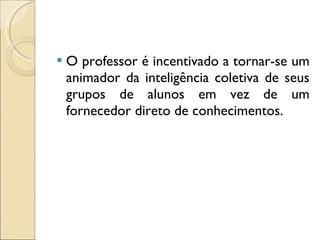 O professor é incentivado a tornar-se um animador da inteligência coletiva de seus grupos de alunos em vez de um fornecedor direto de conhecimentos. 